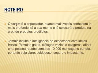 ROTEIRO
 O target é o espectador, quanto mais vocês conhecem-lo,
mais profundo irá a sua mente e lá colocará o produto na
área de produtos prediletos.
 Jamais insulte a inteligência do expectador com ideias
fracas, fórmulas gatas, diálogos vazios e exageros, afinal
uma pessoa recebe cerca de 10.000 mensagens por dia,
portanto seja claro, cuidadoso, seguro e impactante.
 