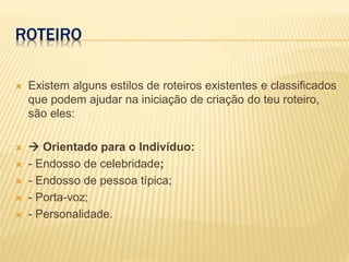 ROTEIRO
 Existem alguns estilos de roteiros existentes e classificados
que podem ajudar na iniciação de criação do teu roteiro,
são eles:
  Orientado para o Indivíduo:
 - Endosso de celebridade;
 - Endosso de pessoa típica;
 - Porta-voz;
 - Personalidade.
 