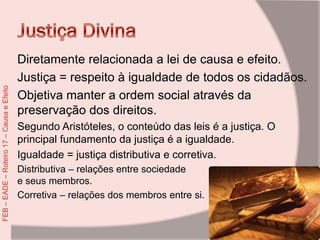 Diretamente relacionada a lei de causa e efeito.
Justiça = respeito à igualdade de todos os cidadãos.
Objetiva manter a ordem social através da
preservação dos direitos.
Segundo Aristóteles, o conteúdo das leis é a justiça. O
principal fundamento da justiça é a igualdade.
Igualdade = justiça distributiva e corretiva.
Distributiva – relações entre sociedade
e seus membros.
Corretiva – relações dos membros entre si.
FEB–EADE–Roteiro17–CausaeEfeito
 