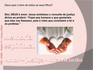 Deus quer o bem de todos os seus filhos?
Sim, DEUS é amor. Jesus sintetizou o conceito de justiça
divina ao proferir: “Fazei aos homens o que gostaríeis
que eles vos fizessem, pois é nisto que consistem a lei e
os profetas.”
FEB–EADE–Roteiro17–CausaeEfeito
 