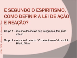 Grupo 1 – resumo das ideias que integram o item 3 do
roteiro
Grupo 2 – resumo do anexo: “O merecimento” do espírito
Hilário Silva.
FEB–EADE–Roteiro17–CausaeEfeito
 