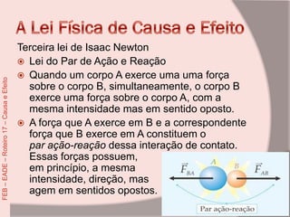 Terceira lei de Isaac Newton
 Lei do Par de Ação e Reação
 Quando um corpo A exerce uma uma força
sobre o corpo B, simultaneamente, o corpo B
exerce uma força sobre o corpo A, com a
mesma intensidade mas em sentido oposto.
 A força que A exerce em B e a correspondente
força que B exerce em A constituem o
par ação-reação dessa interação de contato.
Essas forças possuem,
em princípio, a mesma
intensidade, direção, mas
agem em sentidos opostos.
FEB–EADE–Roteiro17–CausaeEfeito
 