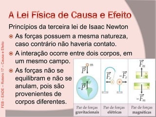 Princípios da terceira lei de Isaac Newton
 As forças possuem a mesma natureza,
caso contrário não haveria contato.
 A interação ocorre entre dois corpos, em
um mesmo campo.
 As forças não se
equilibram e não se
anulam, pois são
provenientes de
corpos diferentes.
FEB–EADE–Roteiro17–CausaeEfeito
 