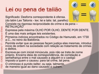 Significado: Desforra correspondente à ofensa.
(do latim Lex Talionis - lex: lei e talis: tal, parelho)
Consiste na rigorosa reciprocidade do crime e da pena –
RETALIAÇÃO
Expressa pela máxima OLHO POR OLHO, DENTE POR DENTE.
É uma das mais antigas leis existentes.
Primeiros indícios encontrados no Código de Hamurabi, em 1730
a.C., no reino da Babilónia.
Permite evitar que as pessoas façam justiça elas mesmas, introduz
início de ordem na sociedade com relação ao tratamento de crimes
e delitos.
Escreve-se com inicial minúscula, pois não se trata de nome
próprio. Encerra ideia de correspondência, de correlação e
semelhança entre o mal causado a alguém e o castigo
imposto a quem o causou: para tal crime, tal pena.
O criminoso é punido taliter, ou seja, talmente,
de maneira igual ao dano causado a outrem.
FEB–EADE–Roteiro17–CausaeEfeito
 
