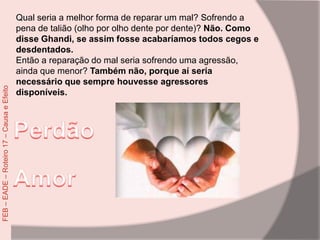 Qual seria a melhor forma de reparar um mal? Sofrendo a
pena de talião (olho por olho dente por dente)? Não. Como
disse Ghandi, se assim fosse acabaríamos todos cegos e
desdentados.
Então a reparação do mal seria sofrendo uma agressão,
ainda que menor? Também não, porque aí seria
necessário que sempre houvesse agressores
disponíveis.
FEB–EADE–Roteiro17–CausaeEfeito
 