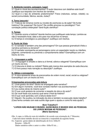 3. Ambiente (cenário, paisagem, lugar)
3.1 Qual é o local dos acontecimentos? O autor descreve com detalhes este local?
Justifique sua resposta com trechos da narrativa.
3.2 Qual é o tipo de ambiente predominante? Físico (natureza, campo, cidade); ou
social (comunidade, fábrica, escola, clube)?

4. Tema (assunto)
4.1 Trata-se de romance (conto ou novela) de aventuras ou de ação? De fundo
histórico? De suspense? De horror? De conflito amoroso ou psicológico? Tem
conotação política disfarçada? Será ficção científica?

5. Tempo
5.1 Quando ocorre a história? Aponte trechos que justifiquem este tempo. Lembre-se
não é necessário local, data e ano para nos situarmos no tempo.
5.2 O tempo é cronológico ou psicológico? Justifique com trechos.

6. Ponto de Vista
6.1 O narrador é também uma das personagens? Em que pessoa gramatical é feita a
narrativa (primeira ou terceira)?
6.2 O narrador acompanha as personagens como um espectador neutro ou interfere,
julgando, comentando ou prevendo o comportamento delas? Exemplifique com um
trecho do livro.

7 – Linguagem e estilo
7.1 A linguagem é simples e clara ou é formal, sóbria e elegante? Exemplifique com
um trecho do livro.
7.2 O discurso é direto ou indireto? Retire pelo menos dois exemplos de cada discurso.
7.3 O livro possui mais narração ou descrição? Justifique.

8– Idéias e concepções
8.1 A obra apresenta sinais de preconceitos de ordem moral, racial, social ou religiosa?
Exemplifique com um trecho do livro.

9 Impressões provocadas pela leitura
9.1 Você gostou da obra? Sentiu-se empolgado pela narrativa?
9.2 Em algum momento, você teve vontade interferir nos acontecimentos?
9.3 Leu outras obras do mesmo autor?
9.4 O que você gostaria de comentar a respeito da obra e do autor?
9.5 Se você fosse o(a) autor(a) qual seria o final da história?
9.6.O que você aprendeu com a leitura deste livro?
9.7.Alguém lhe auxiliou na indicação da obra e também na execução deste trabalho?
(Caso tenha contado com este auxílio diga quem o ajudou e como foi esta ajuda?)

                         Bom Trabalho!!!
 “LIVROS NÃO MUDAM O MUNDO, QUEM MUDA O MUNDO SÃO AS PESSOAS.
                 OS LIVROS MUDAM AS PESSOAS”.
                         (Mário Quintana)

Obs: A capa e a folha de rosto do trabalho é de acordo com orientação do 1º Bimestre.
 Cada item deste trabalho deverá ser transcrito e respondido da seguinte forma.
Ex: Aspectos gerais dados de identificação do livro–folha 01
    Resumo – folha 02
    Dados sumários sobre o autor e a obra– folha 03 etc....
 