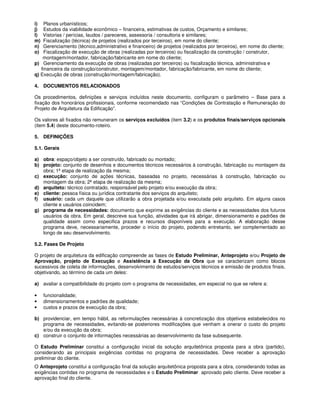 i)   Planos urbanísticos;
j)   Estudos da viabilidade econômico – financeira, estimativas de custos, Orçamento e similares;
l)  Vistorias / perícias, laudos / pareceres, assessoria / consultoria e similares;
m)   Fiscalização (técnica) de projetos (realizados por terceiros), em nome do cliente;
n)   Gerenciamento (técnico,administrativo e financeiro) de projetos (realizados por terceiros), em nome do cliente;
o)   Fiscalização de execução de obras (realizadas por terceiros) ou fiscalização da construção / construtor,
    montagem/montador, fabricação/fabricante em nome do cliente;
p) Gerenciamento da execução de obras (realizadas por terceiros) ou fiscalização técnica, administrativa e
   financeira da construção/construtor, montagem/montador, fabricação/fabricante, em nome do cliente;
q) Execução de obras (construção/montagem/fabricação).

4. DOCUMENTOS RELACIONADOS

Os procedimentos, definições e serviços incluídos neste documento, configuram o parâmetro – Base para a
fixação dos honorários profissionais, conforme recomendado nas “Condições de Contratação e Remuneração do
Projeto de Arquitetura da Edificação”.

Os valores ali fixados não remuneram os serviços excluídos (item 3.2) e os produtos finais/serviços opcionais
(item 5.4) deste documento-roteiro.

5. DEFINIÇÕES

5.1. Gerais

a) obra: espaço/objeto a ser construído, fabricado ou montado;
b) projeto: conjunto de desenhos e documentos técnicos necessários à construção, fabricação ou montagem da
   obra; 1ª etapa de realização da mesma;
c) execução: conjunto de ações técnicas, baseadas no projeto, necessárias à construção, fabricação ou
   montagem da obra; 2ª etapa de realização da mesma;
d) arquiteto: técnico contratado, responsável pelo projeto e/ou execução da obra;
e) cliente: pessoa física ou jurídica contratante dos serviços do arquiteto;
f) usuário: cada um daquele que utilizarão a obra projetada e/ou executada pelo arquiteto. Em alguns casos
   cliente e usuários coincidem;
g) programa de necessidades: documento que exprime as exigências do cliente e as necessidades dos futuros
   usuários da obra. Em geral, descreve sua função, atividades que irá abrigar, dimensionamento e padrões de
   qualidade assim como especifica prazos e recursos disponíveis para a execução. A elaboração desse
   programa deve, necessariamente, proceder o início do projeto, podendo entretanto, ser complementado ao
   longo de seu desenvolvimento.

5.2. Fases De Projeto

O projeto de arquitetura da edificação compreende as fases de Estudo Preliminar, Anteprojeto e/ou Projeto de
Aprovação, projeto de Execução e Assistência à Execução da Obra que se caracterizam como blocos
sucessivos de coleta de informações, desenvolvimento de estudos/serviços técnicos e emissão de produtos finais,
objetivando, ao término de cada um deles:

a) avaliar a compatibilidade do projeto com o programa de necessidades, em especial no que se refere a:

•    funcionalidade;
•    dimensionamentos e padrões de qualidade;
•    custos e prazos de execução da obra;

b) providenciar, em tempo hábil, as reformulações necessárias à concretização dos objetivos estabelecidos no
   programa de necessidades, evitando-se posteriores modificações que venham a onerar o custo do projeto
   e/ou da execução da obra;
c) construir o conjunto de informações necessárias ao desenvolvimento da fase subsequente.

O Estudo Preliminar constitui a configuração inicial da solução arquitetônica proposta para a obra (partido),
considerando as principais exigências contidas no programa de necessidades. Deve receber a aprovação
preliminar do cliente.
O Anteprojeto constitui a configuração final da solução arquitetônica proposta para a obra, considerando todas as
exigências contidas no programa de necessidades e o Estudo Preliminar aprovado pelo cliente. Deve receber a
aprovação final do cliente.
 