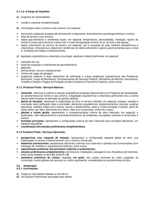 6.1.1.b. A Cargo do Arquiteto

a) programa de necessidades:

•   revisão e eventual complementação.

b) informações sobre o terreno e seu entorno, em especial:

•   documento cadastrais (projetos de alinhamento e loteamento, levantamentos aerofotogramétricos e outros);
•   fotos do terreno e seu entorno;
•   dados geo-climáticos e ambientais locais, em especial, temperaturas, pluviosidades, insolação, regime de
    ventos e marés (para terrenos a beira-mar) e níveis de população sonora, do ar, do solo e das águas);
•   dados urbanísticos do entorno do terreno, em especial, uso e ocupação do solo, padrões arquitetônicos e
    urbanísticos, infra-estrutura disponível, tendências de desenvolvimento e planos governamentais para a área
    e, condições de tráfego e estacionamento.

c) legislação arquitetônica e urbanística (municipal, estadual e federal) pertinente, em especial:

•   restrições de uso;
•   taxas de ocupação e coeficientes de aproveitamento;
•   gabaritos;
•   alinhamentos, recuos e afastamentos;
•   número de vagas de garagem;
•   exigências relativas a tipos específicos de edificação e outras exigências arquitetônicas das Prefeituras
    Municipais, Corpo de Bombeiros, Concessionárias de Serviços Públicos, Ministérios da Marinha, Aeronáutica,
    Trabalho e Saúde e Órgãos de Proteção ao Meio Ambiente e Patrimônio Histórico, entre outros.

6.1.2. Produtos Finais / Serviços Básicos:

•   memorial: descreve e justifica a solução arquitetônica proposta relacionando-a ao Programa de necessidade,
    às características do terreno e seu entorno, à legislação arquitetônica e urbanística pertinentes e/ou a outros
    fatores determinantes na definição do partido adotado;
•   planta de situação: representa a implantação da obra no terreno indicado, em especial, acessos, posição e
    orientação da(s) edificação (ões) e principais, elementos arquitetônicos (estacionamentos, piscinas, quadras
    esportivas, castelos d’água e/ou outros), recuos e afastamentos, cotas e níveis principais e quadro, geral de
    áreas (totais, por setor, pavimento e/ou bloco, úteis e/ou construídas, conforme o caso);
•   plantas e cortes gerais: representam a compartimentação interna da obra indicando, em especial, a
    localização, inter-relacionamento e pré-dimensionamento de ambientes, circulações (verticais e horizontais) e
    acesso;
•   fachadas principais: representam a configuração externa da obra indicando seus principais elementos, em
    especial esquadrias;
•   coordenação dos estudos preliminares complementares.

6.1.3 Produtos Finais / Serviços Opcionais:

•   perspectivas e/ou maquete de massas: representam a configuração espacial global da obra, sua
    implantação no terreno e relacionamento com o entorno construído;
•   desenhos promocionais: perspectivas adicionais (internas e/ou externas) e plantas e/ou humanizadas (com
    indicação de mobiliário e equipamentos básicos), entre outros;
•   especificação preliminar dos principais materiais e acabamentos;
•   estudos preliminares complementares: de Estrutura, Instalações, paisagismo e/ou Arquitetura de Interiores,
    entre outros listados no item 3.2, letras F e G;
•   estimativa preliminar de custos: baseada, em geral, nos custos correntes do metro quadrado da
    construção, custos globais dos serviços ou critério equivalente, consideradas as características da obra.

6.2. Anteprojeto
6.2.1. informações:

a) Todas as informações listadas no item 6.1.1;
b) Os Estudos Preliminares aprovados pelo cliente.
 