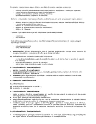 Em projetos mais complexos, alguns detalhes são objeto de projetos especiais, por exemplo:

    -   cozinhas industriais e lavanderias automatizadas (mobiliário, equipamento e instalações especiais);
    -   muros, jardineiras, lagos e campos esportivos (paisagismo) ;
    -   proteção térmo-acústicas (conforto ambiental, acústica);
    -   revestimentos internos (arquitetura de interiores).

Conforme a natureza dos materiais especificados, os detalhes são, em geral, agrupados em seções, a saber:

    -   detalhes gerais (em concreto, alvenaria, argamassa, mármores e granitos, materiais cerâmicos, plásticos
        e borrachas, produtos sintéticos e outros;
    -   detalhes de carpintaria e marcenaria (madeira);
    -   detalhes de serralheria (ferro, alumínio e outros metais);
    -   detalhes de vidraçaria.

Conforme o grau de industrialização dos componentes, os detalhes podem ser:

    -   executivos
    -   esquemáticos

Neste último caso, os detalhes executivos são elaborados pelo fabricante do componente e aprovados pelo
arquiteto; por exemplo:

    -   esquadrias de alumínio
    -   forros industrializados

•   especificações: definem detalhadamente todo os materiais, acabamentos e normas para a execução de
    serviços, necessários à execução da obra. Em geral são apresentadas:

a) detalhadamente, em um caderno de encargos composto de:
    -   normas de contratação da execução da obra (direitos e deveres do cliente, fiscal ou gerente; do arquiteto
        e do executor);
    -   especificação de serviços (normas de execução)
    -   coordenação dos projetos de execução complementares.

6.5.3. Produtos Finais / Serviços Opcionais:
•   plantas e/ou cortes de terraplanagem;
•   anteprojetos complementares de estrutura, instalações, paisagismo e/ou arquitetura de interiores, entre
    outros listados no item 3.2, letras F e G;
•   orçamento: define detalhadamente quantidade e custos de todos os materiais e serviços (mão-de-obra)
    necessários à execução da obra.

6.5. Assistência à Execução da Obra

6.5.1. Informações:
a) todas as informações listadas no item 6.1.1;
b) os projetos de execução.

6.5.2. Produtos Finais / Serviços Básicos:
•   visitas ao canteiro de obras e/ou participação em reuniões técnicas visando o esclarecimento de dúvidas
    sobre o projeto e/ou sua eventual complementação;
•   exame, para aprovação, de componentes manufaturados;
•   substituição de desenhos e especificações, em caso de necessidade: falta de produtos no mercado, falência
    de fabricantes, retirada de produtos de linha ou outras situações excepcionais;
•   revisão do projeto de execução (apenas os desenhos gerais – plantas de situação, baixas e de cobertura,
    cortes e fachadas, excluído o detalhamento) conforme o executado (“as buit” executivo), objetivando sua
    atualização arquitetônica para fins de cadastro e manutenção, ao término da construção ou montagem da
    obra.

6.5.3. Produtos Finais / Serviços Opcionais:

•   revisão do projeto de aprovação, conforme o executado (“as built” legal), objetivando sua regularização junto
    aos órgãos públicos, ao término da construção, fabricação ou montagem da obra.
 
