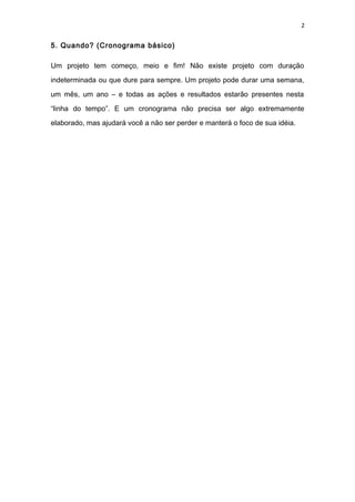 2
5. Quando? (Cronograma básico)
Um projeto tem começo, meio e fim! Não existe projeto com duração
indeterminada ou que dure para sempre. Um projeto pode durar uma semana,
um mês, um ano – e todas as ações e resultados estarão presentes nesta
“linha do tempo”. E um cronograma não precisa ser algo extremamente
elaborado, mas ajudará você a não ser perder e manterá o foco de sua idéia.
 