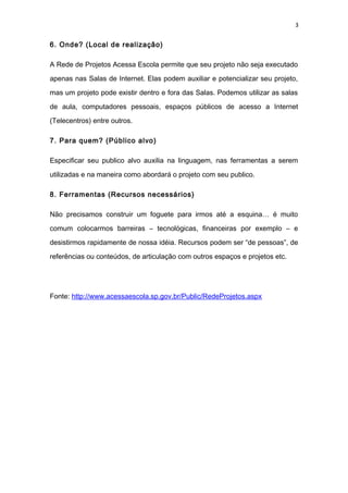 3
6. Onde? (Local de realização)
A Rede de Projetos Acessa Escola permite que seu projeto não seja executado
apenas nas Salas de Internet. Elas podem auxiliar e potencializar seu projeto,
mas um projeto pode existir dentro e fora das Salas. Podemos utilizar as salas
de aula, computadores pessoais, espaços públicos de acesso a Internet
(Telecentros) entre outros.
7. Para quem? (Público alvo)
Especificar seu publico alvo auxilia na linguagem, nas ferramentas a serem
utilizadas e na maneira como abordará o projeto com seu publico.
8. Ferramentas (Recursos necessários)
Não precisamos construir um foguete para irmos até a esquina… é muito
comum colocarmos barreiras – tecnológicas, financeiras por exemplo – e
desistirmos rapidamente de nossa idéia. Recursos podem ser “de pessoas”, de
referências ou conteúdos, de articulação com outros espaços e projetos etc.
Fonte: http://www.acessaescola.sp.gov.br/Public/RedeProjetos.aspx
 