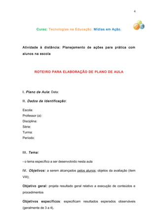 4
Curso: Tecnologias na Educação: Mídias em Ação.
Atividade à distância: Planejamento de ações para prática com
alunos na escola
ROTEIRO PARA ELABORAÇÃO DE PLANO DE AULA
I. Plano de Aula: Data:
II. Dados de Identificação:
Escola:
Professor (a):
Disciplina:
Série:
Turma:
Período:
III. Tema:
- o tema específico a ser desenvolvido nesta aula
IV. Objetivos: a serem alcançados pelos alunos; objetos da avaliação (item
VIII);
Objetivo geral: projeta resultado geral relativo a execução de conteúdos e
procedimentos
Objetivos específicos: especificam resultados esperados observáveis
(geralmente de 3 a 4).
 