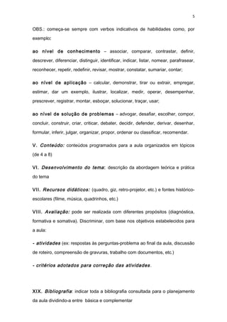 5
OBS.: começa-se sempre com verbos indicativos de habilidades como, por
exemplo:
ao nível de conhecimento – associar, comparar, contrastar, definir,
descrever, diferenciar, distinguir, identificar, indicar, listar, nomear, parafrasear,
reconhecer, repetir, redefinir, revisar, mostrar, constatar, sumariar, contar;
ao nível de aplicação – calcular, demonstrar, tirar ou extrair, empregar,
estimar, dar um exemplo, ilustrar, localizar, medir, operar, desempenhar,
prescrever, registrar, montar, esboçar, solucionar, traçar, usar;
ao nível de solução de problemas – advogar, desafiar, escolher, compor,
concluir, construir, criar, criticar, debater, decidir, defender, derivar, desenhar,
formular, inferir, julgar, organizar, propor, ordenar ou classificar, recomendar.
V. Conteúdo: conteúdos programados para a aula organizados em tópicos
(de 4 a 8)
VI. Desenvolvimento do tema: descrição da abordagem teórica e prática
do tema
VII. Recursos didáticos: (quadro, giz, retro-projetor, etc.) e fontes histórico-
escolares (filme, música, quadrinhos, etc.)
VIII. Avaliação: pode ser realizada com diferentes propósitos (diagnóstica,
formativa e somativa). Discriminar, com base nos objetivos estabelecidos para
a aula:
- atividades (ex: respostas às perguntas-problema ao final da aula, discussão
de roteiro, compreensão de gravuras, trabalho com documentos, etc.)
- critérios adotados para correção das atividades.
XIX. Bibliografia: indicar toda a bibliografia consultada para o planejamento
da aula dividindo-a entre básica e complementar
 