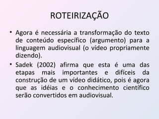 ROTEIRIZAÇÃO Agora é necessária a transformação do texto de conteúdo específico (argumento) para a linguagem audiovisual (o vídeo propriamente dizendo). Sadek (2002) afirma que esta é uma das etapas mais importantes e difíceis da construção de um vídeo didático, pois é agora que as idéias e o conhecimento científico serão convertidos em audiovisual. 
