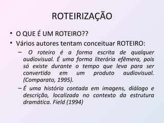 ROTEIRIZAÇÃO O QUE É UM ROTEIRO?? Vários autores tentam conceituar ROTEIRO: O roteiro é a forma escrita de qualquer audiovisual. É uma forma literária efêmera, pois só existe durante o tempo que leva para ser convertido em um produto audiovisual. (Comparato, 1995).  É uma história contada em imagens, diálogo e descrição, localizada no contexto da estrutura dramática. Field (1994) 