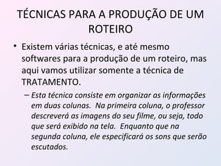 TÉCNICAS PARA A PRODUÇÃO DE UM ROTEIRO Existem várias técnicas, e até mesmo softwares para a produção de um roteiro, mas aqui vamos utilizar somente a técnica de TRATAMENTO. Esta técnica consiste em organizar as informações em duas colunas.  Na primeira coluna, o professor descreverá as imagens do seu filme, ou seja, todo que será exibido na tela.  Enquanto que na segunda coluna, ele especificará os sons que serão escutados. 