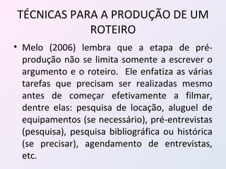 TÉCNICAS PARA A PRODUÇÃO DE UM ROTEIRO Melo (2006) lembra que a etapa de pré-produção não se limita somente a escrever o argumento e o roteiro.  Ele enfatiza as várias tarefas que precisam ser realizadas mesmo antes de começar efetivamente a filmar, dentre elas: pesquisa de locação, aluguel de equipamentos (se necessário), pré-entrevistas (pesquisa), pesquisa bibliográfica ou histórica (se precisar), agendamento de entrevistas, etc. 