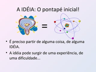 A IDÉIA: O pontapé inicial! É preciso partir de alguma coisa, de alguma IDÉIA. A idéia pode surgir de uma experiência, de uma dificuldade...  = 