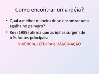 Como encontrar uma idéia? Qual a melhor maneira de se encontrar uma agulha no palheiro? Rey (1989) afirma que as idéias surgem de três fontes principais: VIVÊNCIA, LEITURA e IMAGINAÇÃO 