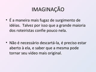 IMAGINAÇÃO É a maneira mais fugaz de surgimento de idéias.  Talvez por isso que a grande maioria dos roteiristas confie pouco nela. Não é necessário descartá-la, é preciso estar aberto à ela, e saber que a mesma pode tornar seu vídeo mais original. 