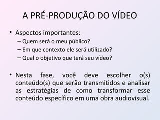 A PRÉ-PRODUÇÃO DO VÍDEO Aspectos importantes: Quem será o meu público? Em que contexto ele será utilizado? Qual o objetivo que terá seu vídeo? Nesta fase, você deve escolher o(s) conteúdo(s) que serão transmitidos e analisar as estratégias de como transformar esse conteúdo específico em uma obra audiovisual. 