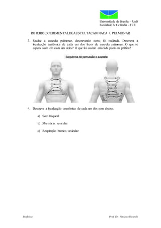 Universidade de Brasília – UnB
Faculdade de Ceilândia - FCE
ROTEIROEXPERIMENTALDEAUSCULTACARDIACA E PULMONAR
Biofísica Prof. Dr. Vinícius Ricardo
3. Realize a ausculta pulmonar, descrevendo como foi realizada. Descreva a
localização anatômica de cada um dos focos de ausculta pulmonar. O que se
espera ouvir em cada um deles? O que foi ouvido em cada ponto na prática?
4. Descreva a localização anatômica de cada um dos sons abaixo.
a) Som traqueal
b) Murmúrio vesicular
c) Respiração bronco-vesicular
 