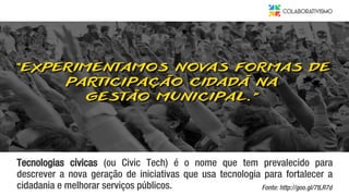 Tecnologias cívicas (ou Civic Tech) é o nome que tem prevalecido para
descrever a nova geração de iniciativas que usa tecnologia para fortalecer a
cidadania e melhorar serviços públicos. Fonte: http://goo.gl/7tLR7d
 