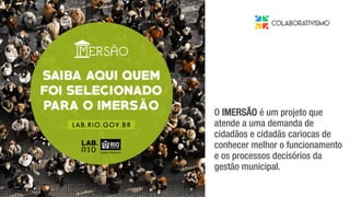 da gestão municipal.
O IMERSÃO é um projeto que
atende a uma demanda de
cidadãos e cidadãs cariocas de
conhecer melhor o funcionamento
e os processos decisórios da
gestão municipal.
 