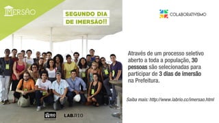 da gestão municipal.
Através de um processo seletivo
aberto a toda a população, 30
pessoas são selecionadas para
participar de 3 dias de imersão
na Prefeitura.
Saiba mais: http://www.labrio.cc/imersao.html
 