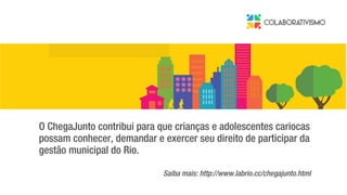 O ChegaJunto contribui para que crianças e adolescentes cariocas
possam conhecer, demandar e exercer seu direito de participar da
gestão municipal do Rio.
Saiba mais: http://www.labrio.cc/chegajunto.html
 