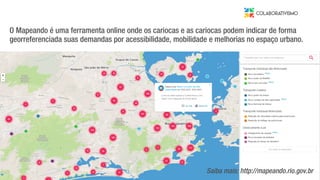 O Mapeando é uma ferramenta online onde os cariocas e as cariocas podem indicar de forma
georreferenciada suas demandas por acessibilidade, mobilidade e melhorias no espaço urbano.
Saiba mais: http://mapeando.rio.gov.br
 