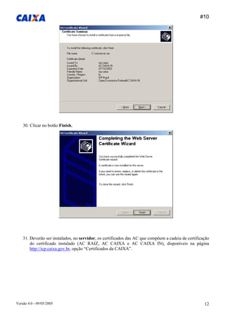 #10 
Versão 4.0 - 09/05/2005 12 
30. Clicar no botão Finish. 
31. Deverão ser instalados, no servidor, os certificados das AC que compõem a cadeia de certificação do certificado instalado (AC RAIZ, AC CAIXA e AC CAIXA IN), disponíveis na página http://icp.caixa.gov.br, opção “Certificados da CAIXA”.  