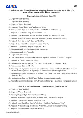 #10 
Versão 4.0 - 09/05/2005 13 
Procedimentos para Exportação de um certificado atribuído a um site em um servidor IIS e importação em outro servidor IIS com o mesmo site: 
Exportação do certificado do site no IIS 
32. Clique em "Start" (Iniciar); 
33. Clique em "Start" (Iniciar); 
34. Clique em "Run.." (Executar); 
35. No campo “Open” digite “mmc” e clique em “OK”; 
36. Na nova janela clique no menu “Console” e em “Add/Remove Snap-in...”; 
37. Na janela “Add/Remove Snap-in” clique em “Add” 
38. Na janela “Add Standalone Snap-in” selecione “Certificates” e clique em “Add”; 
39. Na janela “Certificate snap-in” selecione “Computer Account” e clique em “Next”; 
40. Na janela “Select computer” clique em “Finish”; 
41. Na janela “Add Standalone snap-in” clique em “Close”; 
42. Na janela “Add/Remove Snap-in” clique em “OK”; 
43. Expanda a entrada “(+) Certificates (Local computer)”; 
44. Expanda a entrada “(+) Personal”; 
45. Clique em “Certificates”; 
46. Com o botão direito clique no certificado a ser exportado, selecione “All tasks” e “Export”; 
47. Na janela de “Wizard” clique em “Next”; 
48. Na nova janela selecione a opção “Yes, export the private key” e clique em “Next”; 
49. Na nova janela clique em “Next”; 
50. Na nova janela digite uma password e a confirmação e clique em “Next”. Obs.: Esta password será necessária no processo de importação do certificado no servidor de produção. 
51. Na nova janela, insira um disquete na unidade e, no campo “File name” digite a:certweb.pfx e clique em “Next”; 
52. Na nova janela clique em “Finish” para finalizar o processo de exportação; 
53. No quadro de confirmação clique em “OK” para confirmar que a exportação ocorreu com sucesso. 
Importação do certificado no IIS com o mesmo site em outro servidor 
54. Clique em "Start" (Iniciar); 
55. Clique em "Run.." (Executar); 
56. No campo “Open” digite “mmc” e clique em “OK”; 
57. Na janela “Console1” clique no menu “Console” e em “Add/Remove Snap-in...”; 
58. Na janela “Add/Remove Snap-in” clique em “Add” 
59. Na janela “Add Standalone Snap-in” selecione “Certificates” e clique em “Add”; 
60. Na janela “Certificate snap-in” selecione “Computer Account” e clique em “Next”; 
61. Na janela “Select computer” clique em “Finish”;  