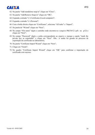 #10 
Versão 4.0 - 09/05/2005 14 
62. Na janela “Add standalone snap-in” clique em “Close”; 
63. Na janela “Add/Remove Snap-in” clique em “OK”; 
64. Expanda a entrada “(+) Certificates (Local computer)”; 
65. Expanda a entrada “(+) Personal”; 
66. Com o botão direito clique em “Certificates”, selecione “All tasks” e “Import”; 
67. Na janela de “Wizard” clique em “Next”; 
68. No campo “File name” digite o caminho onde encontra-se o arquivo PKCS#12 (.pfx ou .p12) e clique em “Next”; 
69. No campo “Password” digite a senha correspondente ao arquivo e marque a opção “mark the private key as exportable” e clique em “Next”. Obs.: A senha foi gerada no processo de exportação do certificado no laboaratório; 
70. Na janela “Certificate Import Wizard” clique em “Next”; 
71. Clique em “Finish”; 
72. No quadro “Certificate Import Wizard” clique em “OK” para confirmar a importação do certificado com sucesso. 