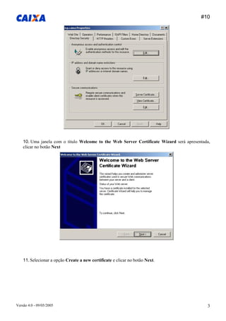 #10 
Versão 4.0 - 09/05/2005 3 
10. Uma janela com o título Welcome to the Web Server Certificate Wizard será apresentada, clicar no botão Next 
11. Selecionar a opção Create a new certificate e clicar no botão Next.  