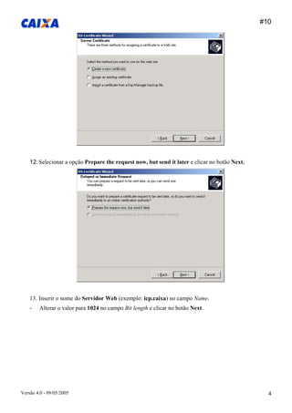 #10 
Versão 4.0 - 09/05/2005 4 
12. Selecionar a opção Prepare the request now, but send it later e clicar no botão Next. 
13. Inserir o nome do Servidor Web (exemplo: icp.caixa) no campo Name. 
- Alterar o valor para 1024 no campo Bit length e clicar no botão Next.  