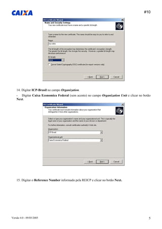 #10 
Versão 4.0 - 09/05/2005 5 
14. Digitar ICP-Brasil no campo Organization. 
- Digitar Caixa Economica Federal (sem acento) no campo Organization Unit e clicar no botão Next. 
15. Digitar o Reference Number informado pela REICP e clicar no botão Next.  