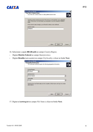 #10 
Versão 4.0 - 09/05/2005 6 
16. Selecionar a opção BR (Brazil) no campo Country/Region. 
- Digitar Distrito Federal no campo State/province; 
- Digitar Brasília (sem acento) no campo City/locality e clicar no botão Next. 
17. Digitar c:certreq.txt no campo File Name e clicar no botão Next.  