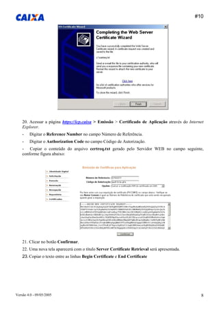 #10 
Versão 4.0 - 09/05/2005 8 
20. Acessar a página https://icp.caixa > Emissão > Certificado de Aplicação através do Internet Explorer. 
- Digitar o Reference Number no campo Número de Referência. 
- Digitar o Authorization Code no campo Código de Autorização. 
- Copiar o conteúdo do arquivo certreq.txt gerado pelo Servidor WEB no campo seguinte, conforme figura abaixo: 
21. Clicar no botão Confirmar. 
22. Uma nova tela aparecerá com o título Server Certificate Retrieval será apresentada. 
23. Copiar o texto entre as linhas Begin Certificate e End Certificate  