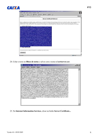 #10 
Versão 4.0 - 09/05/2005 9 
24. Colar o texto no Bloco de notas e salvar com o nome c:certserver.cer. 
25. No Internet Information Services, clicar no botão Server Certificate...  