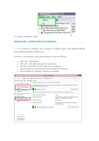 17- Clique em Arquivo > Sair
OBSERVAÇÃO: LIBERAR PORTAS NO FIREWALL
1 – Ir no Firewall do Windows para configurar AS PORTAS QUE O SQL SERVER PRECISA
PARA CONEXÃO REMOTA (PORTA 1433)
Conforme a necessidade, outras portas podem ter que ser abertas:
 UDP 1434 – SQL Browser
 TCP 1434 – DAC (Dedicated Admin Connection)
 TCP 80 e 443 (HTTP e HTTPS): SQL Server Endpoints
 Portas dinâmicas utilizadas pela funcionalidade de mirroring
 Portas dinâmicas (exemplo: instâncias nomeadas)
 