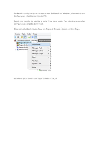 Em Permitir um aplicativo ou recurso através do Firewall do Windows , clicar em Alterar
Configurações e habilitar serviços de FTP.
Depois tem também de habilitar a porta 21 ou outra usada. Para isto deve-se escolher
configurações avançadas do Firewall.
Clicar com o botão direito do Mouse em Regras de Entrada e depois em Nova Regra.
Escolher a opção porta e com seguir o botão AVANÇAR.
 