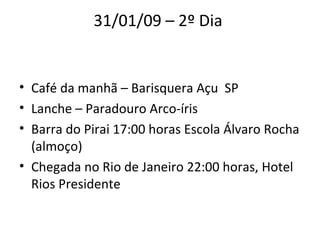 31/01/09 – 2º Dia  Café da manhã – Barisquera Açu  SP  Lanche – Paradouro Arco-íris  Barra do Pirai 17:00 horas Escola Álvaro Rocha (almoço)  Chegada no Rio de Janeiro 22:00 horas, Hotel Rios Presidente  