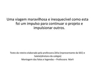 Uma viagem maravilhosa e inesquecível como esta foi um impulso para continuar o projeto e impulsionar outros. Texto do roteiro elaborado pela professora Zélia (representante da SEC) e Salete(diretora do colégio) Montagem das fotos e legendas – Professora  Marli 
