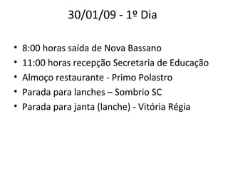 30/01/09 - 1º Dia  8:00 horas saída de Nova Bassano  11:00 horas recepção Secretaria de Educação  Almoço restaurante - Primo Polastro  Parada para lanches – Sombrio SC  Parada para janta (lanche) - Vitória Régia  