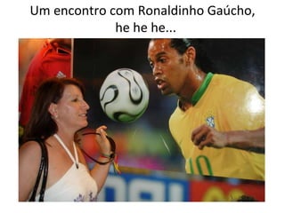 Um encontro com Ronaldinho Gaúcho,   he he he... 