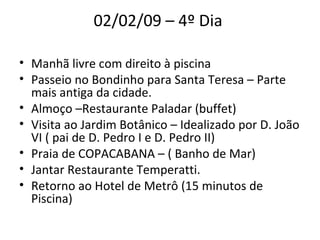 02/02/09 – 4º Dia  Manhã livre com direito à piscina  Passeio no Bondinho para Santa Teresa – Parte mais antiga da cidade.  Almoço –Restaurante Paladar (buffet)  Visita ao Jardim Botânico – Idealizado por D. João VI ( pai de D. Pedro I e D. Pedro II)  Praia de COPACABANA – ( Banho de Mar)  Jantar Restaurante Temperatti.  Retorno ao Hotel de Metrô (15 minutos de Piscina)  