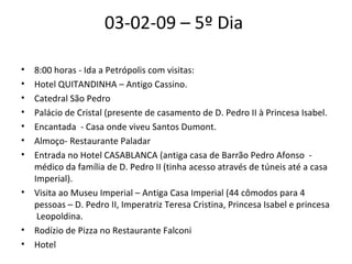 03-02-09 – 5º Dia  8:00 horas - Ida a Petrópolis com visitas:  Hotel QUITANDINHA – Antigo Cassino.  Catedral São Pedro  Palácio de Cristal (presente de casamento de D. Pedro II à Princesa Isabel.  Encantada  - Casa onde viveu Santos Dumont.  Almoço- Restaurante Paladar  Entrada no Hotel CASABLANCA (antiga casa de Barrão Pedro Afonso  - médico da família de D. Pedro II (tinha acesso através de túneis até a casa Imperial).  Visita ao Museu Imperial – Antiga Casa Imperial (44 cômodos para 4 pessoas – D. Pedro II, Imperatriz Teresa Cristina, Princesa Isabel e princesa  Leopoldina.  Rodízio de Pizza no Restaurante Falconi  Hotel  