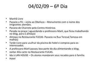 04/02/09 – 6º Dia  Manhã Livre  Passeio a Pé – visita ao Obelisco – Monumento com o nome dos Imigrantes alemães.  Passeio de Charrete pelo Centro Histórico.  Parada na praça ( aguardando a professora Marli, que ficou trabalhando no blog, para o almoço)  Almoço no Restaurante FUCAS- Passeio na Rua Teresa( famosa em malhas)  Tarde Livre para usufruir da piscina do hotel e compras para os interessados.  A professora Marli passou boa parte do dia alimentando o blog.  Jantar Alla carte no Restaurante FUCAS.  Ida à LAN HOUSE – Os alunos mandaram seus recados para à família.  Hotel  