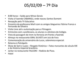 05/02/09 – 7º Dia  8:00 horas – Saída para Minas Gerais  Visita à Fazenda CABANGU, onde nasceu Santos Dumont  Recepção pela TV Educativa Encontro da professora Marli com os amigos blogueiros Fátima Franco e Fernando de Oliveira Visita Livre até a autorização para a Filmagem.  Entrevista com a professora, os alunos e a diretora do Colégio.  Vista da passagem do trem na ferrovia em frente a fazenda  Almoço no restaurante GRAL SILVIO’S em Juiz de Fora  Comemoração do aniversário do Lucas, sobremesa especial.  Retorno à Petrópolis  Show de Som e Luzes – Resgate Histórico – Fatos marcantes do século XIX e da História Imperial brasileira.  Jantar no restaurante FALCONI – Rodízio de Pizza.  Hotel  